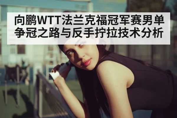 向鹏WTT法兰克福冠军赛男单争冠之路与反手拧拉技术分析